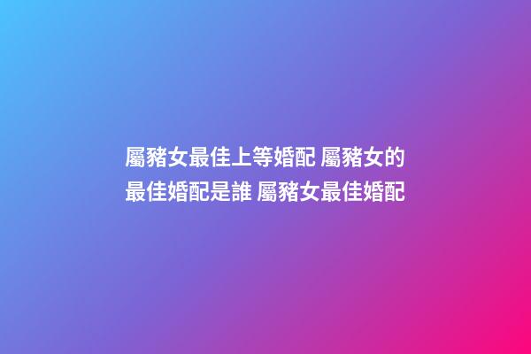 屬豬女最佳上等婚配 屬豬女的最佳婚配是誰 屬豬女最佳婚配-第1張-觀點-玄機派